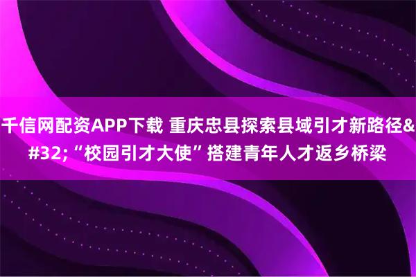 千信网配资APP下载 重庆忠县探索县域引才新路径 “校园引才大使”搭建青年人才返乡桥梁
