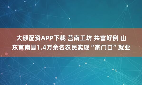 大额配资APP下载 莒南工坊 共富好例 山东莒南县1.4万余名农民实现“家门口”就业