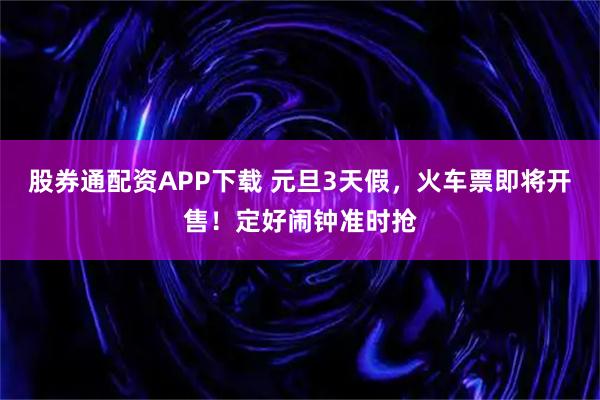 股券通配资APP下载 元旦3天假，火车票即将开售！定好闹钟准时抢
