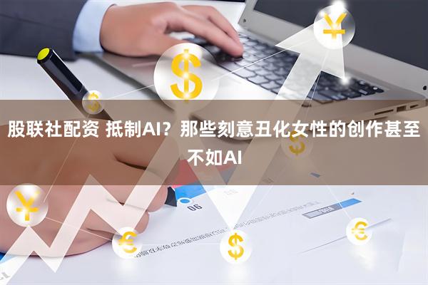 股联社配资 抵制AI？那些刻意丑化女性的创作甚至不如AI