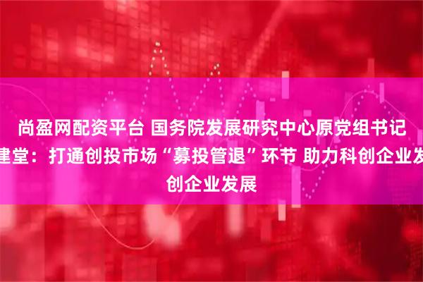 尚盈网配资平台 国务院发展研究中心原党组书记马建堂：打通创投市场“募投管退”环节 助力科创企业发展