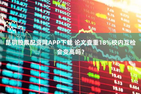 昆明股票配资网APP下载 论文查重18%校内互检会变高吗？