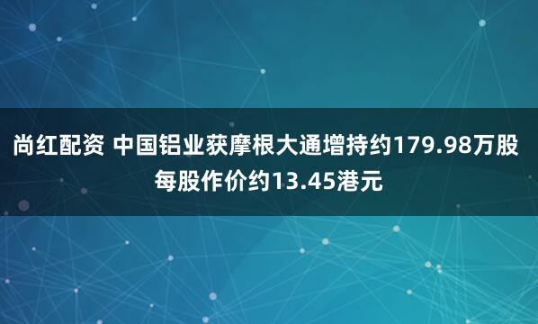 尚红配资 中国铝业获摩根大通增持约179.98万股 每股作价约13.45港元