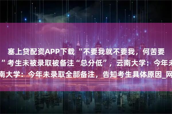 塞上贷配资APP下载 “不要我就不要我，何苦要加这几个字羞辱‘本宫’。”考生未被录取被备注“总分低”，云南大学：今年未录取全部备注，告知考生具体原因_网友_钱江_截图