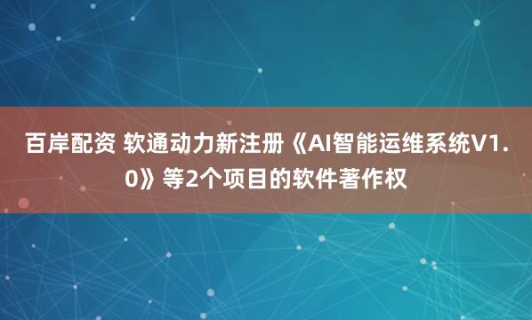 百岸配资 软通动力新注册《AI智能运维系统V1.0》等2个项目的软件著作权