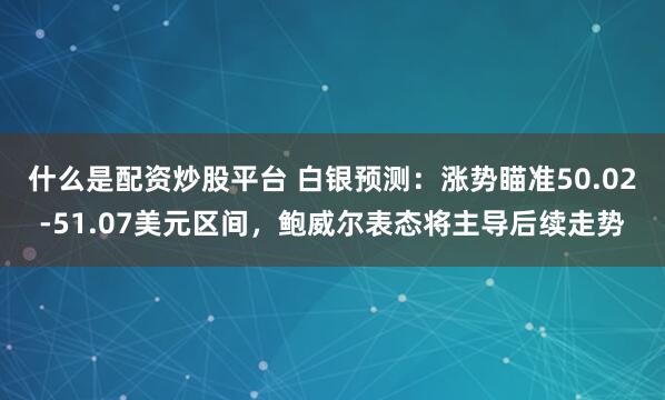 什么是配资炒股平台 白银预测：涨势瞄准50.02-51.07美元区间，鲍威尔表态将主导后续走势